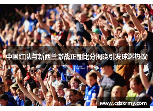 中国红队与新西兰激战正酣比分揭晓引发球迷热议