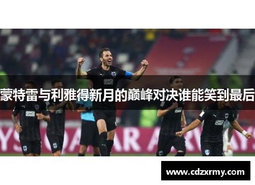 蒙特雷与利雅得新月的巅峰对决谁能笑到最后