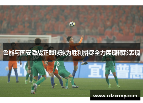 鲁能与国安激战正酣球球为胜利拼尽全力展现精彩表现