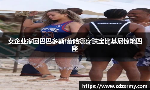 壹号国际女企业家回巴巴多斯!蕾哈娜穿珠宝比基尼惊艳四座